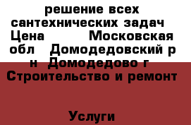 решение всех сантехнических задач › Цена ­ 300 - Московская обл., Домодедовский р-н, Домодедово г. Строительство и ремонт » Услуги   . Московская обл.